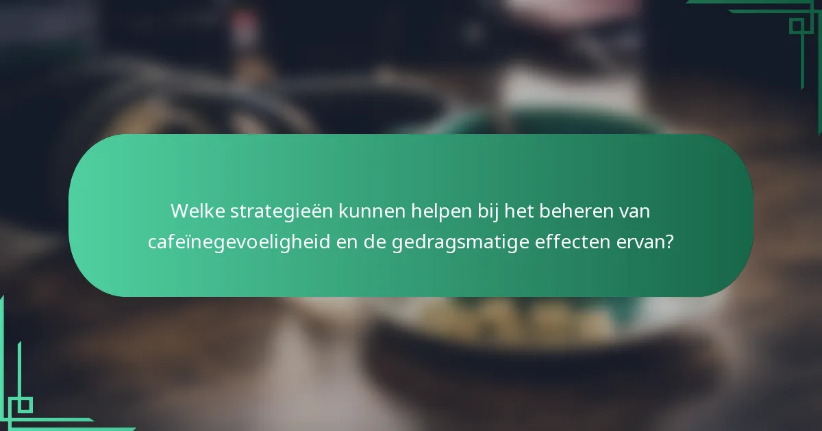 Welke strategieën kunnen helpen bij het beheren van cafeïnegevoeligheid en de gedragsmatige effecten ervan?